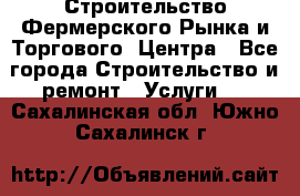 Строительство Фермерского Рынка и Торгового  Центра - Все города Строительство и ремонт » Услуги   . Сахалинская обл.,Южно-Сахалинск г.